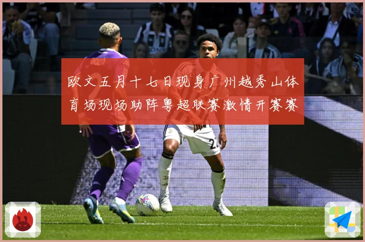 欧文五月十七日现身广州越秀山体育场现场助阵粤超联赛激情开赛赛事前瞻：最新赛事动态与深度分析