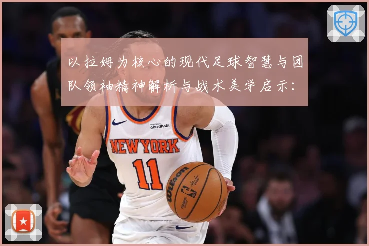 以拉姆为核心的现代足球智慧与团队领袖精神解析与战术美学启示：最新赛事动态与深度分析