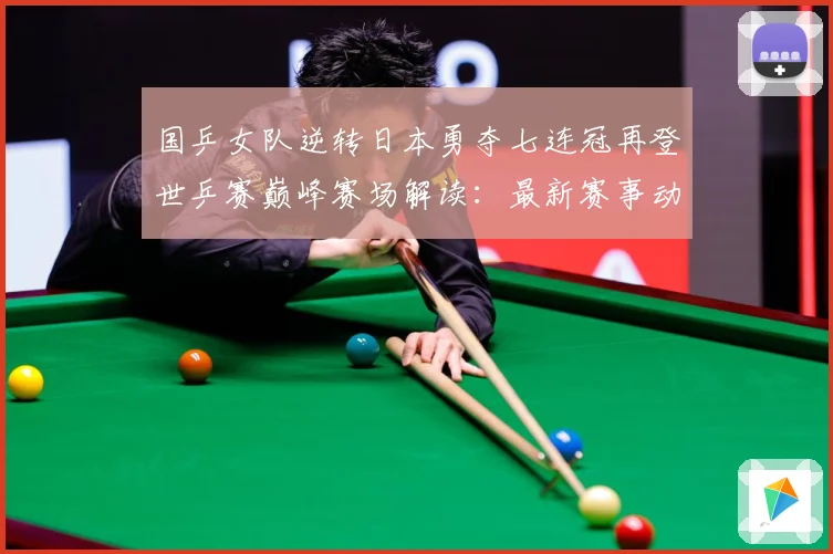 国乒女队逆转日本勇夺七连冠再登世乒赛巅峰赛场解读：最新赛事动态与深度分析