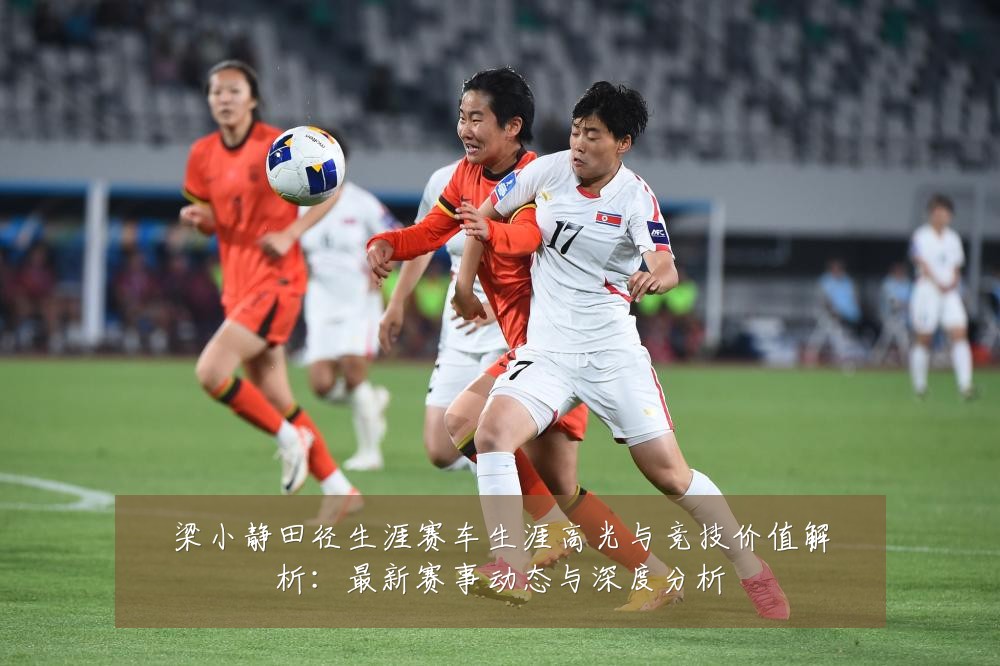 梁小静田径生涯赛车生涯高光与竞技价值解析：最新赛事动态与深度分析